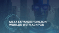 Meta Expands Horizon Worlds with AI NPCs